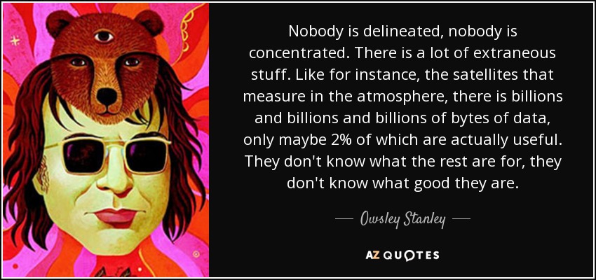 Nobody is delineated, nobody is concentrated. There is a lot of extraneous stuff. Like for instance, the satellites that measure in the atmosphere, there is billions and billions and billions of bytes of data, only maybe 2% of which are actually useful. They don't know what the rest are for, they don't know what good they are. - Owsley Stanley