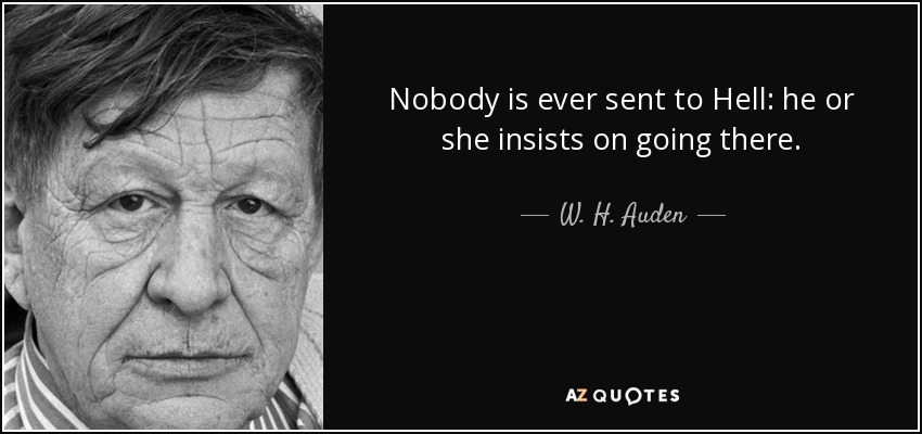 Nobody is ever sent to Hell: he or she insists on going there. - W. H. Auden