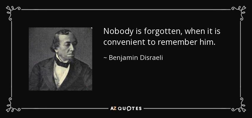 Nobody is forgotten, when it is convenient to remember him. - Benjamin Disraeli