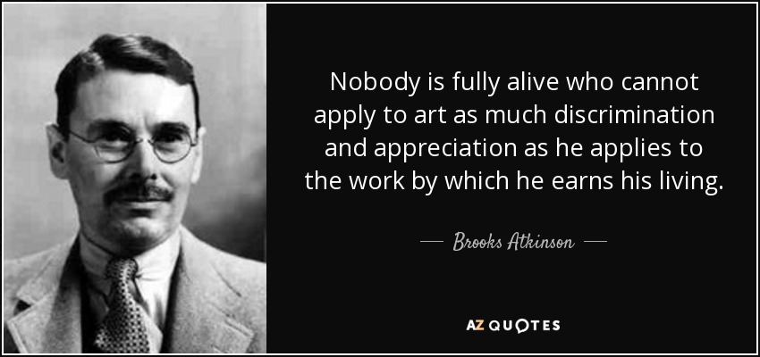 Nobody is fully alive who cannot apply to art as much discrimination and appreciation as he applies to the work by which he earns his living. - Brooks Atkinson