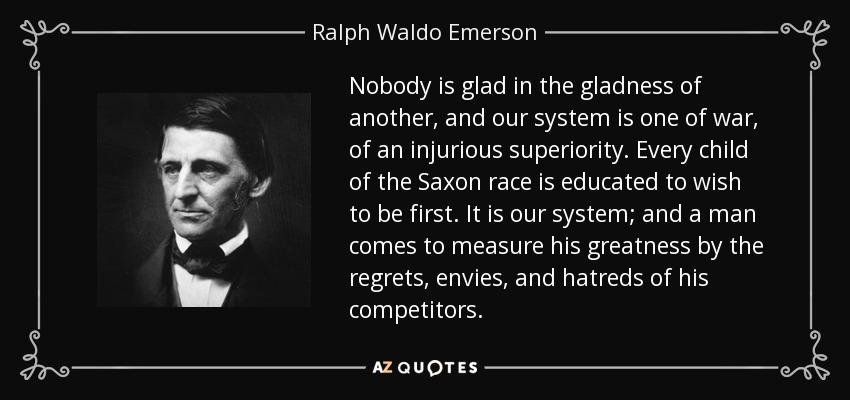 Nobody is glad in the gladness of another, and our system is one of war, of an injurious superiority. Every child of the Saxon race is educated to wish to be first. It is our system; and a man comes to measure his greatness by the regrets, envies, and hatreds of his competitors. - Ralph Waldo Emerson