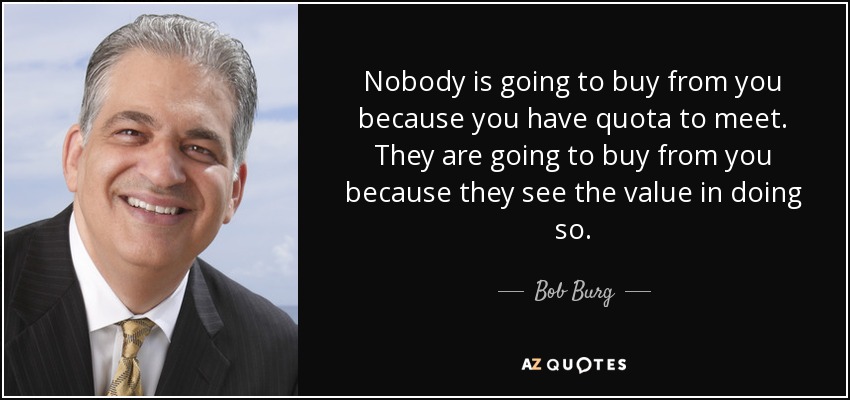 Nobody is going to buy from you because you have quota to meet. They are going to buy from you because they see the value in doing so. - Bob Burg