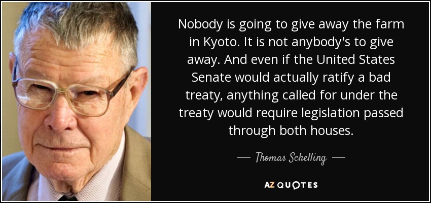 Nobody is going to give away the farm in Kyoto. It is not anybody's to give away. And even if the United States Senate would actually ratify a bad treaty, anything called for under the treaty would require legislation passed through both houses. - Thomas Schelling