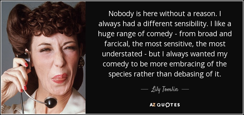 Nobody is here without a reason. I always had a different sensibility. I like a huge range of comedy - from broad and farcical, the most sensitive, the most understated - but I always wanted my comedy to be more embracing of the species rather than debasing of it. - Lily Tomlin