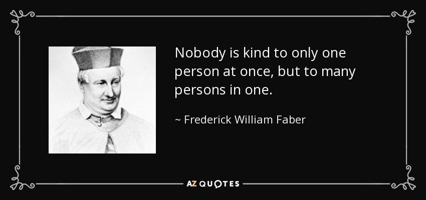 Nobody is kind to only one person at once, but to many persons in one. - Frederick William Faber