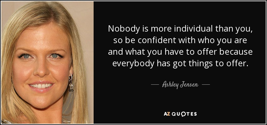 Nobody is more individual than you, so be confident with who you are and what you have to offer because everybody has got things to offer. - Ashley Jensen