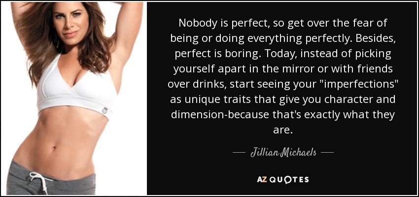 Nobody is perfect, so get over the fear of being or doing everything perfectly. Besides, perfect is boring. Today, instead of picking yourself apart in the mirror or with friends over drinks, start seeing your 