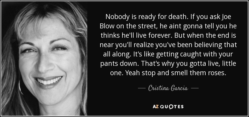 Nobody is ready for death. If you ask Joe Blow on the street, he aint gonna tell you he thinks he'll live forever. But when the end is near you'll realize you've been believing that all along. It's like getting caught with your pants down. That's why you gotta live, little one. Yeah stop and smell them roses. - Cristina Garcia