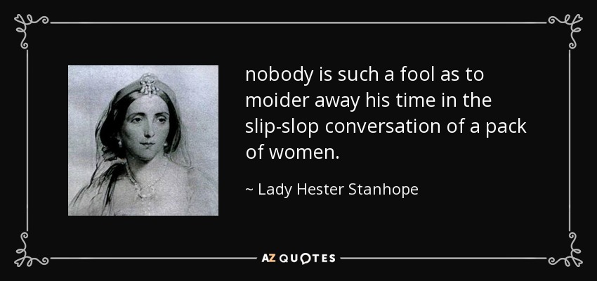 nobody is such a fool as to moider away his time in the slip-slop conversation of a pack of women. - Lady Hester Stanhope