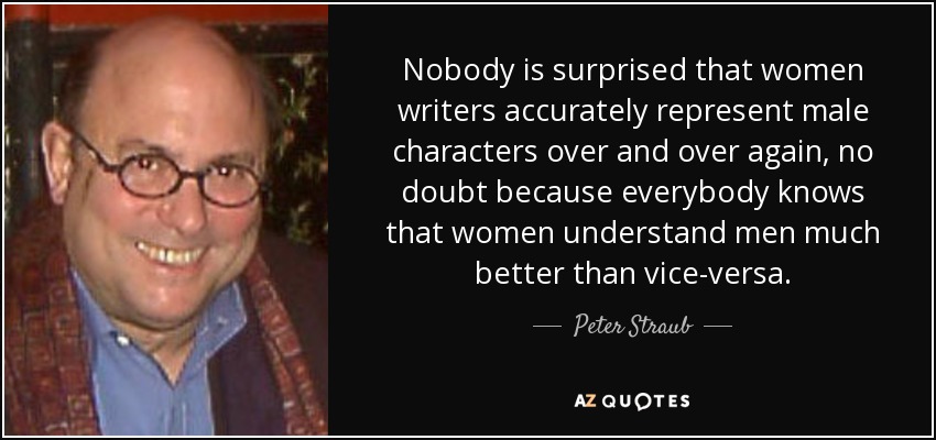 Nobody is surprised that women writers accurately represent male characters over and over again, no doubt because everybody knows that women understand men much better than vice-versa. - Peter Straub