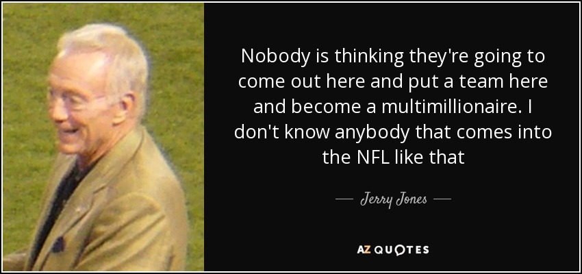 Nobody is thinking they're going to come out here and put a team here and become a multimillionaire. I don't know anybody that comes into the NFL like that - Jerry Jones