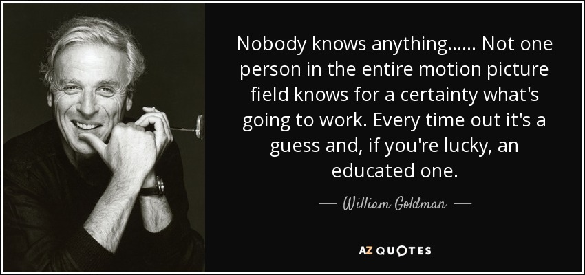 Nobody knows anything...... Not one person in the entire motion picture field knows for a certainty what's going to work. Every time out it's a guess and, if you're lucky, an educated one. - William Goldman