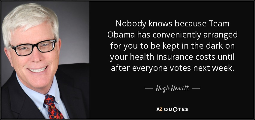 Nobody knows because Team Obama has conveniently arranged for you to be kept in the dark on your health insurance costs until after everyone votes next week. - Hugh Hewitt