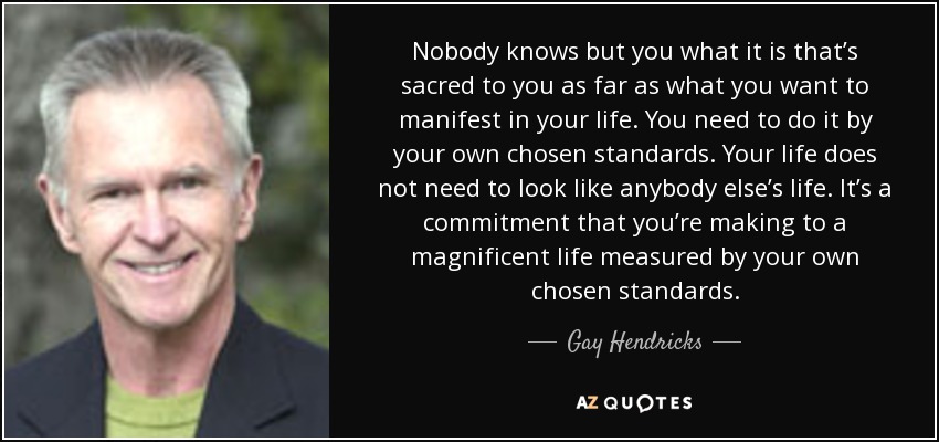 Nobody knows but you what it is that’s sacred to you as far as what you want to manifest in your life. You need to do it by your own chosen standards. Your life does not need to look like anybody else’s life. It’s a commitment that you’re making to a magnificent life measured by your own chosen standards. - Gay Hendricks