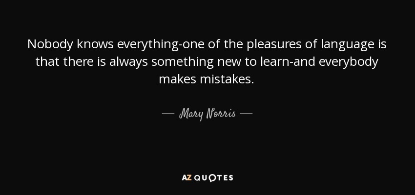 Nobody knows everything-one of the pleasures of language is that there is always something new to learn-and everybody makes mistakes. - Mary Norris