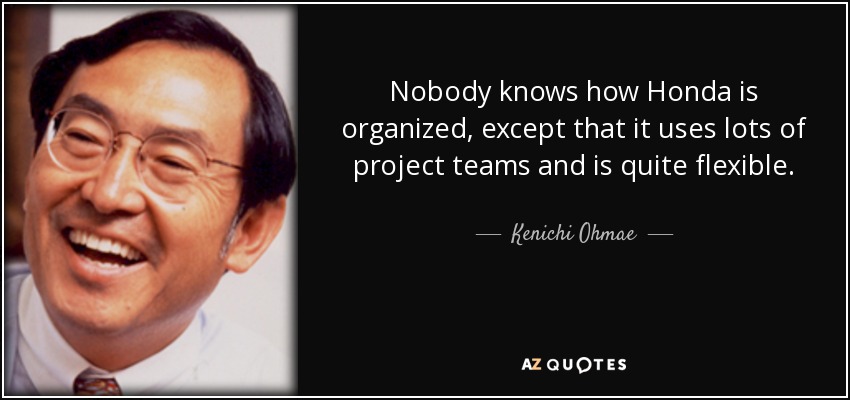 Nobody knows how Honda is organized, except that it uses lots of project teams and is quite flexible. - Kenichi Ohmae