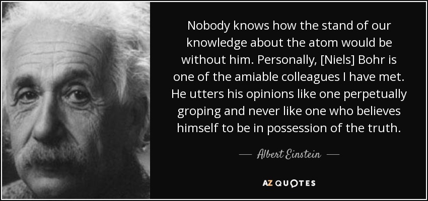 Nobody knows how the stand of our knowledge about the atom would be without him. Personally, [Niels] Bohr is one of the amiable colleagues I have met. He utters his opinions like one perpetually groping and never like one who believes himself to be in possession of the truth. - Albert Einstein