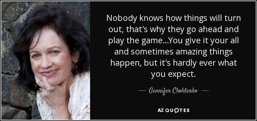 Nobody knows how things will turn out, that's why they go ahead and play the game...You give it your all and sometimes amazing things happen, but it's hardly ever what you expect. - Gennifer Choldenko