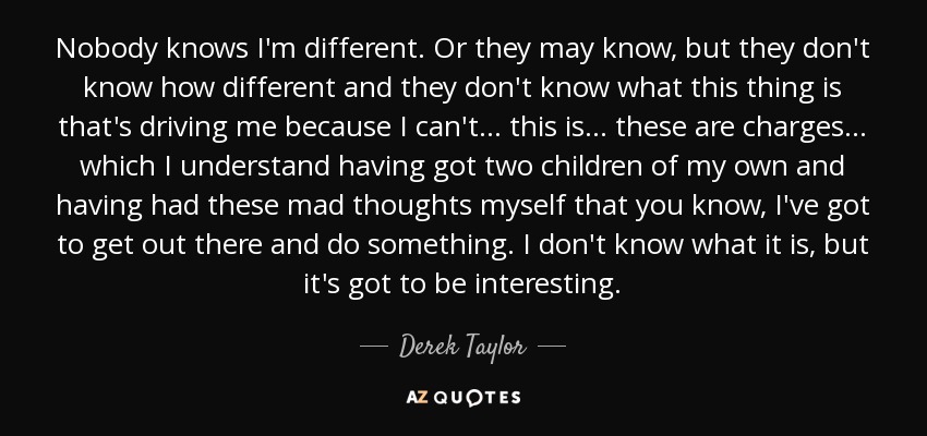 Nobody knows I'm different. Or they may know, but they don't know how different and they don't know what this thing is that's driving me because I can't... this is... these are charges ... which I understand having got two children of my own and having had these mad thoughts myself that you know, I've got to get out there and do something. I don't know what it is, but it's got to be interesting. - Derek Taylor