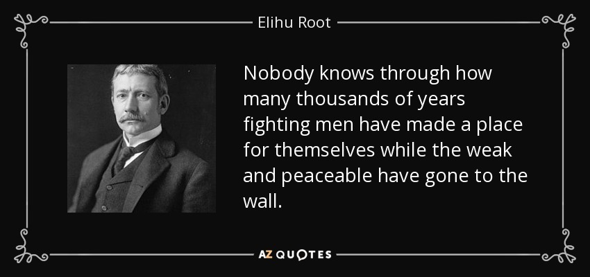 Nobody knows through how many thousands of years fighting men have made a place for themselves while the weak and peaceable have gone to the wall. - Elihu Root