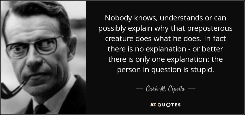 Nobody knows, understands or can possibly explain why that preposterous creature does what he does. In fact there is no explanation - or better there is only one explanation: the person in question is stupid. - Carlo M. Cipolla