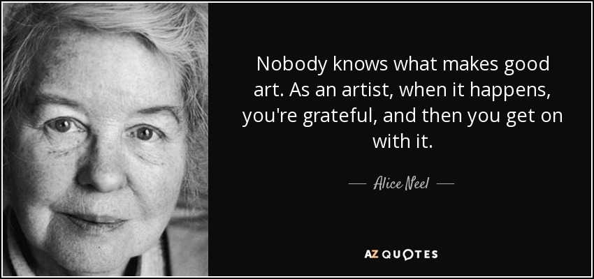 Nobody knows what makes good art. As an artist, when it happens, you're grateful, and then you get on with it. - Alice Neel