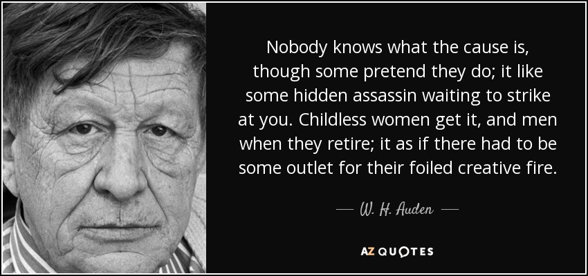 Nobody knows what the cause is, though some pretend they do; it like some hidden assassin waiting to strike at you. Childless women get it, and men when they retire; it as if there had to be some outlet for their foiled creative fire. - W. H. Auden