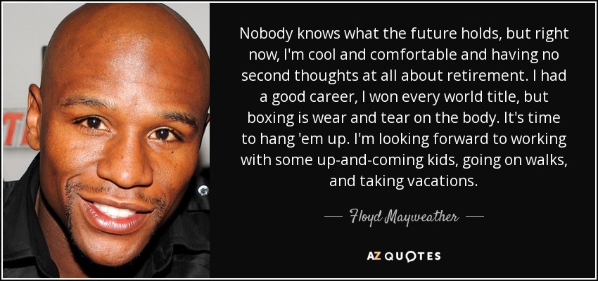 Nobody knows what the future holds, but right now, I'm cool and comfortable and having no second thoughts at all about retirement. I had a good career, I won every world title, but boxing is wear and tear on the body. It's time to hang 'em up. I'm looking forward to working with some up-and-coming kids, going on walks, and taking vacations. - Floyd Mayweather, Jr.