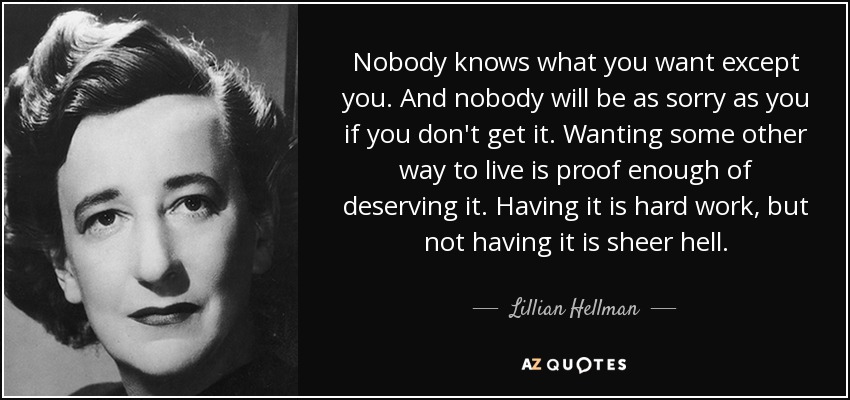 Nobody knows what you want except you. And nobody will be as sorry as you if you don't get it. Wanting some other way to live is proof enough of deserving it. Having it is hard work, but not having it is sheer hell. - Lillian Hellman