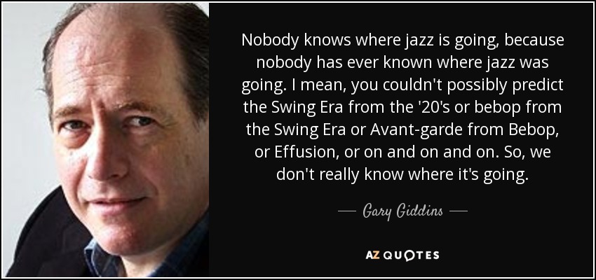 Nobody knows where jazz is going, because nobody has ever known where jazz was going. I mean, you couldn't possibly predict the Swing Era from the '20's or bebop from the Swing Era or Avant-garde from Bebop, or Effusion, or on and on and on. So, we don't really know where it's going. - Gary Giddins