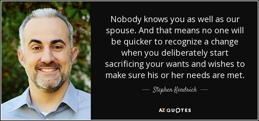 Nobody knows you as well as our spouse. And that means no one will be quicker to recognize a change when you deliberately start sacrificing your wants and wishes to make sure his or her needs are met. - Stephen Kendrick