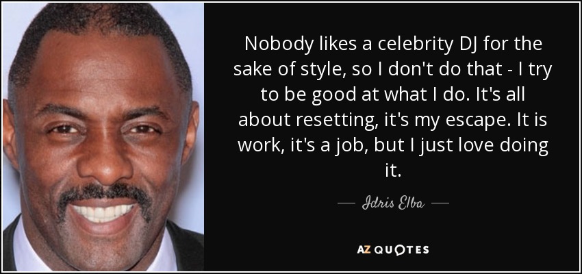 Nobody likes a celebrity DJ for the sake of style, so I don't do that - I try to be good at what I do. It's all about resetting, it's my escape. It is work, it's a job, but I just love doing it. - Idris Elba