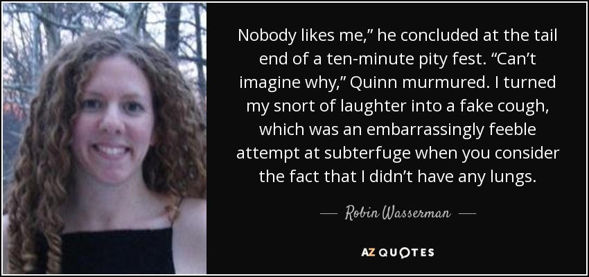 Nobody likes me,” he concluded at the tail end of a ten-minute pity fest. “Can’t imagine why,” Quinn murmured. I turned my snort of laughter into a fake cough, which was an embarrassingly feeble attempt at subterfuge when you consider the fact that I didn’t have any lungs. - Robin Wasserman