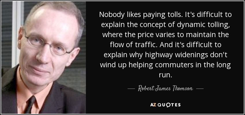 Nobody likes paying tolls. It's difficult to explain the concept of dynamic tolling, where the price varies to maintain the flow of traffic. And it's difficult to explain why highway widenings don't wind up helping commuters in the long run. - Robert James Thomson