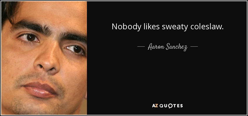 Nobody likes sweaty coleslaw. - Aaron Sanchez