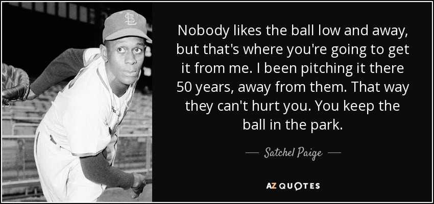 Nobody likes the ball low and away, but that's where you're going to get it from me. I been pitching it there 50 years, away from them. That way they can't hurt you. You keep the ball in the park. - Satchel Paige