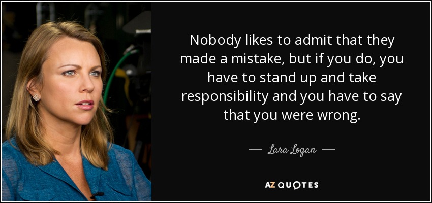 Nobody likes to admit that they made a mistake, but if you do, you have to stand up and take responsibility and you have to say that you were wrong. - Lara Logan