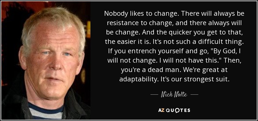 Nobody likes to change. There will always be resistance to change, and there always will be change. And the quicker you get to that, the easier it is. It's not such a difficult thing. If you entrench yourself and go, 