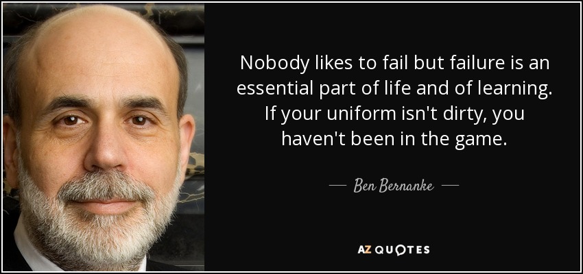 Nobody likes to fail but failure is an essential part of life and of learning. If your uniform isn't dirty, you haven't been in the game. - Ben Bernanke