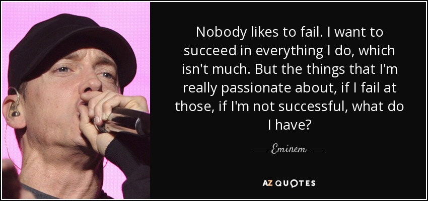 Nobody likes to fail. I want to succeed in everything I do, which isn't much. But the things that I'm really passionate about, if I fail at those, if I'm not successful, what do I have? - Eminem