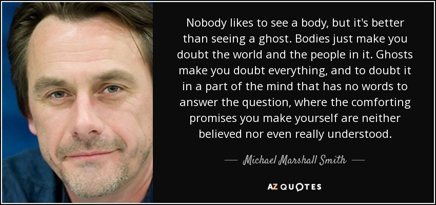 Nobody likes to see a body, but it's better than seeing a ghost. Bodies just make you doubt the world and the people in it. Ghosts make you doubt everything, and to doubt it in a part of the mind that has no words to answer the question, where the comforting promises you make yourself are neither believed nor even really understood. - Michael Marshall Smith