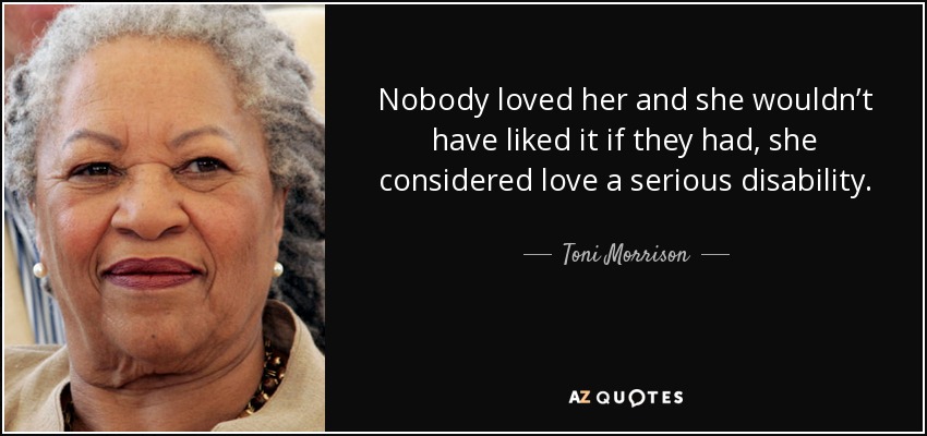 Nobody loved her and she wouldn’t have liked it if they had, she considered love a serious disability. - Toni Morrison