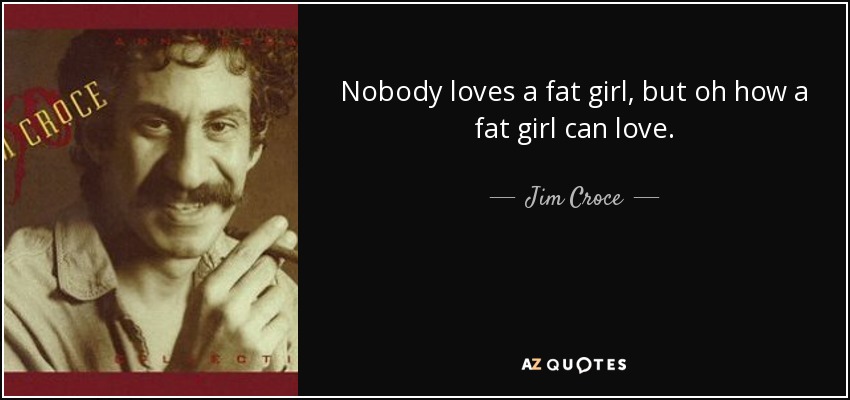 Nobody loves a fat girl, but oh how a fat girl can love. - Jim Croce