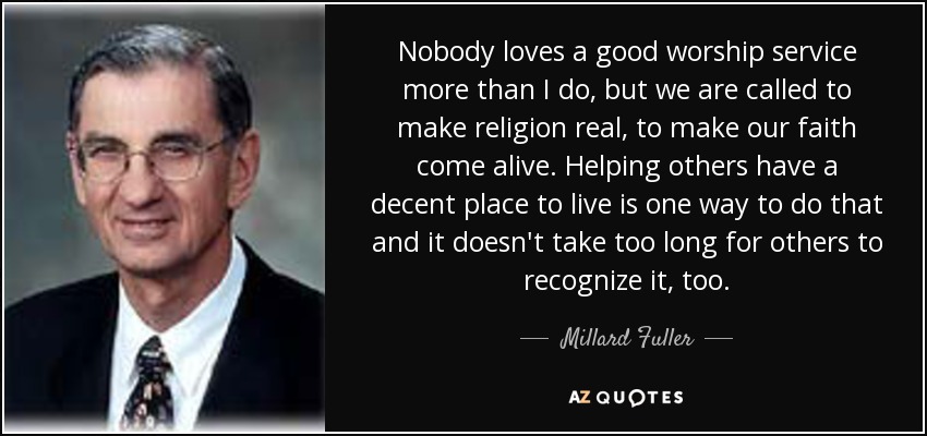 Nobody loves a good worship service more than I do, but we are called to make religion real, to make our faith come alive. Helping others have a decent place to live is one way to do that and it doesn't take too long for others to recognize it, too. - Millard Fuller