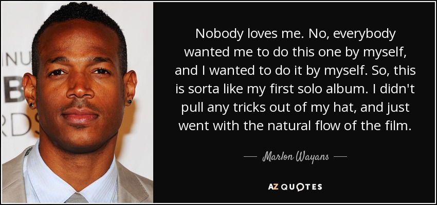 Nobody loves me. No, everybody wanted me to do this one by myself, and I wanted to do it by myself. So, this is sorta like my first solo album. I didn't pull any tricks out of my hat, and just went with the natural flow of the film. - Marlon Wayans