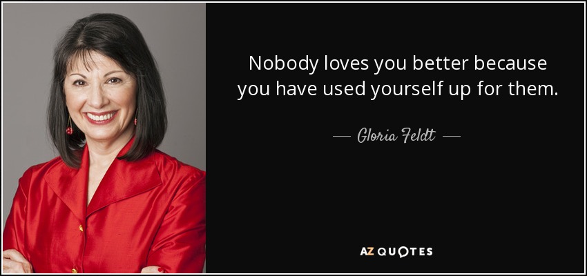 Nobody loves you better because you have used yourself up for them. - Gloria Feldt