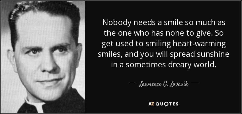 Nobody needs a smile so much as the one who has none to give. So get used to smiling heart-warming smiles, and you will spread sunshine in a sometimes dreary world. - Lawrence G. Lovasik