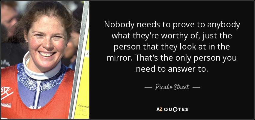 Nobody needs to prove to anybody what they're worthy of, just the person that they look at in the mirror. That's the only person you need to answer to. - Picabo Street
