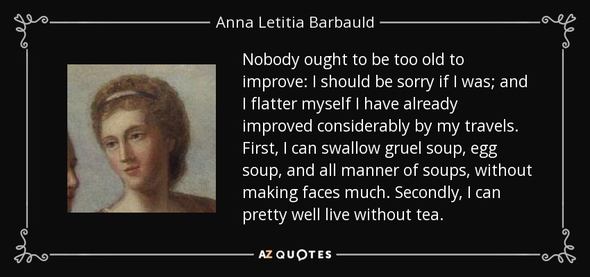 Nobody ought to be too old to improve: I should be sorry if I was; and I flatter myself I have already improved considerably by my travels. First, I can swallow gruel soup, egg soup, and all manner of soups, without making faces much. Secondly, I can pretty well live without tea. - Anna Letitia Barbauld