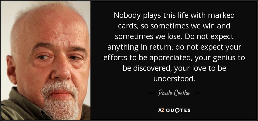 Nobody plays this life with marked cards, so sometimes we win and sometimes we lose. Do not expect anything in return, do not expect your efforts to be appreciated, your genius to be discovered, your love to be understood. - Paulo Coelho